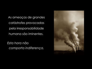 As ameaças de grandes catástrofes provocadas pela irresponsabilidade humana são iminentes.   Esta hora não  comporta indiferença. 