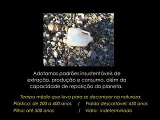Adotamos padrões insustentáveis de extração, produção e consumo, além da capacidade de reposição do planeta.  Tempo médio que leva para se decompor na natureza: Plástico: de 200 a 400 anos  /  Fralda descartável: 450 anos Pilha: até 500 anos  /  Vidro:  indeterminado 