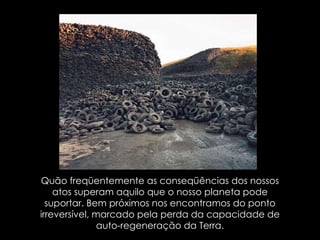 Quão freqüentemente as conseqüências dos nossos atos superam aquilo que o nosso planeta pode suportar. Bem próximos nos encontramos do ponto irreversível, marcado pela perda da capacidade de auto-regeneração da Terra. 