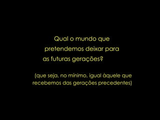 (que seja, no mínimo, igual àquele que recebemos das gerações precedentes)  Qual o mundo que pretendemos deixar para as futuras gerações?   