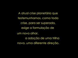 A atual crise planetária que testemunhamos, como toda crise, para ser superada, exige a formulação de  um novo olhar,  a adoção de uma trilha nova, uma diferente direção.   