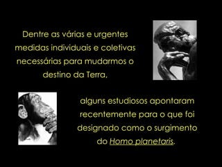 Dentre as várias e urgentes medidas individuais e coletivas necessárias para mudarmos o destino da Terra, alguns estudiosos apontaram recentemente para o que foi designado como o surgimento do  Homo planetaris .   