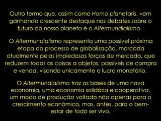 Outro termo que, assim como  Homo planetaris , vem ganhando crescente destaque nos debates sobre o futuro do nosso planeta é o  Altermundialismo .  O  Altermundialismo  representa uma possível próxima etapa do processo de globalização, marcada atualmente pelas impiedosas forças de mercado, que reduzem todas as coisas a objetos, passíveis de compra e venda, visando unicamente o lucro monetário.  O  Altermundialismo  traz as bases de uma nova economia, uma economia solidária e cooperativa, um modo de produção voltado não apenas para o crescimento econômico, mas, antes, para o bem-estar de todo ser vivo. 