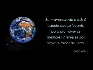 Bem-aventurado e feliz é aquele que se levanta para promover os melhores interesses dos povos e raças da Terra. Bahá’u’lláh 