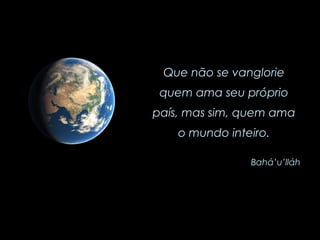 Que não se vanglorie quem ama seu próprio país, mas sim, quem ama o mundo inteiro. Bahá’u’lláh 
