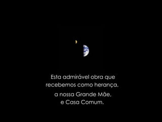 Esta admirável obra que recebemos como herança,  a nossa Grande Mãe, e Casa Comum.  