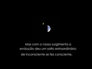 Mas com o nosso surgimento a evolução deu um salto extraordinário: de inconsciente se fez consciente.  