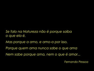 Fernando Pessoa Se falo na Natureza não é porque saiba  o que ela é, Mas porque a amo, e amo-a por isso, Porque quem ama nunca sabe o que ama Nem sabe porque ama, nem o que é amar... 