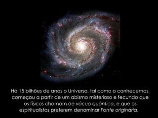 Há 15 bilhões de anos o Universo, tal como o conhecemos, começou a partir de um abismo misterioso e fecundo que os físicos chamam de  vácuo quântico , e que os espiritualistas preferem denominar  Fonte originária .  