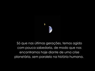 Só que nas últimas gerações, temos agido com pouca sabedoria, de modo que nos encontramos hoje diante de uma crise planetária, sem paralelo na história humana.  