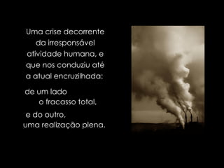 Uma crise decorrente da irresponsável atividade humana, e que nos conduziu até a atual encruzilhada:   de um lado  o fracasso total,   e do outro,  uma realização plena.  