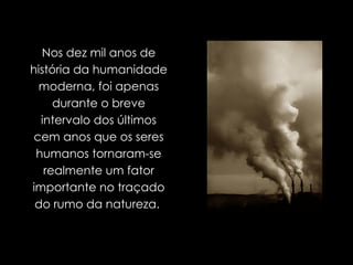 Nos dez mil anos de história da humanidade moderna, foi apenas durante o breve intervalo dos últimos cem anos que os seres humanos tornaram-se realmente um fator importante no traçado do rumo da natureza.  