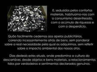 E, seduzidos pelos confortos materiais, habituamo-nos com o consumismo desenfreado, com o acúmulo de riquezas e com o desperdício. Quão facilmente cedemos aos apelos publicitários,  correndo incessantemente atrás de bens, sem ponderar sobre a real necessidade pela qual os adquirimos, sem refletir sobre o impacto ambiental dos nossos atos. Dias desleais estes atuais, onde predomina a cultura do descartável, desde objetos e bens materiais, a relacionamentos tidos por verdadeiros e sentimentos declarados genuínos.  