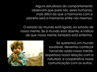 Alguns estudiosos do comportamento observam que para nós, seres humanos, mais difícil do que a harmonia com o planeta será a harmonia entre nós mesmos. O estado do mundo está ligado ao estado de nossa mente. Se o mundo está doente, é indício de que nossa mente também está enferma.  Se queremos um mundo saudável, devemos começar tornando sadia nossa mente, respeitosa nossa relação com a natureza, e cooperativa nossa comunicação com os outros.   