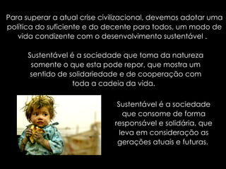 Para superar a atual crise civilizacional, devemos adotar uma política do suficiente e do decente para todos, um modo de vida condizente com o desenvolvimento sustentável .  Sustentável é a sociedade que toma da natureza somente o que esta pode repor, que mostra um sentido de solidariedade e de cooperação com toda a cadeia da vida.  Sustentável é a sociedade que consome de forma responsável e solidária, que leva em consideração as gerações atuais e futuras.  