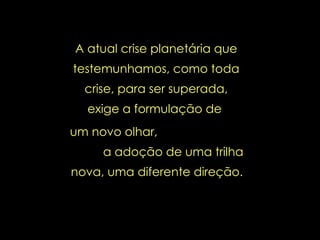 A atual crise planetária que testemunhamos, como toda crise, para ser superada, exige a formulação de  um novo olhar,  a adoção de uma trilha nova, uma diferente direção.   