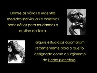 Dentre as várias e urgentes medidas individuais e coletivas necessárias para mudarmos o destino da Terra, alguns estudiosos apontaram recentemente para o que foi designado como o surgimento do  Homo planetaris .   
