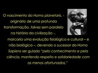 O nascimento do  Homo planetaris , - originário de uma profunda transformação, talvez sem paralelo na história da civilização -,  marcaria uma evolução fisiológica e cultural – e não biológica –, devendo o sucessor do  Homo Sapiens  ser guiado  “pelo conhecimento e pela ciência, mantendo respeito e solidariedade com os menos afortunados.”  
