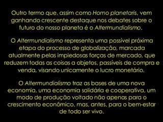 Outro termo que, assim como  Homo planetaris , vem ganhando crescente destaque nos debates sobre o futuro do nosso planeta é o  Altermundialismo .  O  Altermundialismo  representa uma possível próxima etapa do processo de globalização, marcada atualmente pelas impiedosas forças de mercado, que reduzem todas as coisas a objetos, passíveis de compra e venda, visando unicamente o lucro monetário.  O  Altermundialismo  traz as bases de uma nova economia, uma economia solidária e cooperativa, um modo de produção voltado não apenas para o crescimento econômico, mas, antes, para o bem-estar de todo ser vivo. 