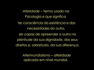 Altermundialismo  – alteridade aplicada em nível mundial.   Alteridade –  termo usado na Psicologia e que significa  ter consciência da existência e das necessidades do outro,  ser capaz de apreender o outro na plenitude da sua dignidade, dos seus direitos e, sobretudo, da sua diferença. 