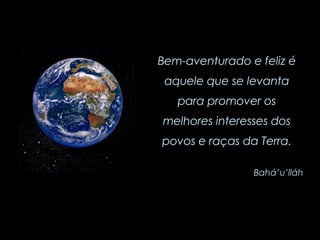 Bem-aventurado e feliz é aquele que se levanta para promover os melhores interesses dos povos e raças da Terra. Bahá’u’lláh 