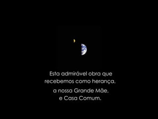 Esta admirável obra que recebemos como herança,  a nossa Grande Mãe, e Casa Comum.  