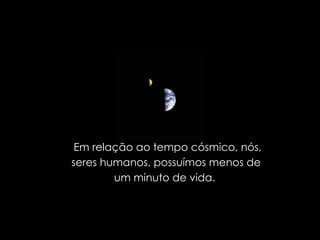 Em relação ao tempo cósmico, nós, seres humanos, possuímos menos de  um minuto de vida.  