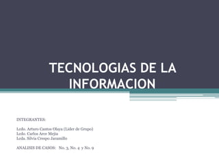 TECNOLOGIAS DE LA INFORMACION INTEGRANTES: Lcdo. Arturo Cantos Olaya (Lider de Grupo) Lcdo. Carlos Arce Mejia Lcda. Silvia Crespo Jaramillo ANALISIS DE CASOS:   No. 3, No. 4  y No. 9 