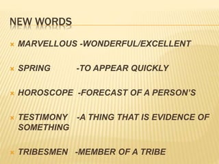 NEW WORDS
 MARVELLOUS -WONDERFUL/EXCELLENT
 SPRING -TO APPEAR QUICKLY
 HOROSCOPE -FORECAST OF A PERSON’S
 TESTIMONY -A THING THAT IS EVIDENCE OF
SOMETHING
 TRIBESMEN -MEMBER OF A TRIBE
 