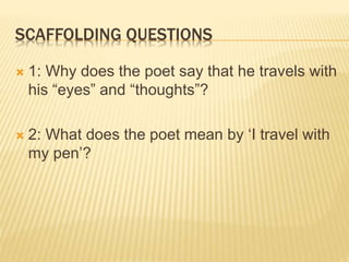 SCAFFOLDING QUESTIONS
 1: Why does the poet say that he travels with
his “eyes” and “thoughts”?
 2: What does the poet mean by ‘I travel with
my pen’?
 