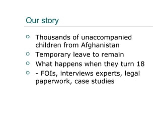 Our story
 Thousands of unaccompanied
children from Afghanistan
 Temporary leave to remain
 What happens when they turn 18
 - FOIs, interviews experts, legal
paperwork, case studies
 