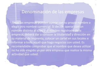 Denominación de las empresas

Todas las empresas pueden operar con su propio nombre o
elegir otro nombre comercial. Si decide operar con un
nombre distinto al suyo o al nombre registrado de la
empresa, deberá dar a conocer la titularidad y dirección en
su material de imprenta, colocar un cartel en sus locales e
informar a todo aquél que haga negocios con usted. Es
recomendable comprobar que el nombre que desea utilizar
no ha sido elegido ya por otra empresa que realice la misma
actividad que usted.
 