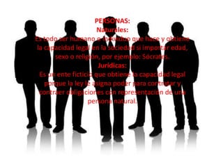 PERSONAS:
                       Naturales:
Es todo ser humano o individuo que hace y obtiene
 la capacidad legal en la sociedad si importar edad,
       sexo o religión, por ejemplo: Sócrates.
                       Jurídicas:
  Es un ente ficticio que obtiene la capacidad legal
    porque la ley le asigna poder para contratar y
  contraer obligaciones con representación de una
                   persona natural.
 