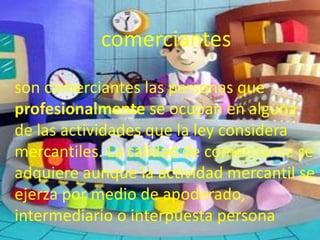comerciantes
son comerciantes las personas que
profesionalmente se ocupan en alguna
de las actividades que la ley considera
mercantiles. La calidad de comerciante se
adquiere aunque la actividad mercantil se
ejerza por medio de apoderado,
intermediario o interpuesta persona
 