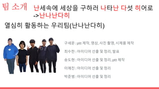 팀 소개
구세문 : ptt 제작, 영상, 사진 촬영, 시제품 제작
최수한 : 아이디어 선출 및 정리, 발표
송도현 : 아이디어 선출 및 정리, ptt 제작
이예진 : 아이디어 선출 및 정리
박준범 : 아이디어 선출 및 정리
열심히 활동하는 우리팀(난나난다히)
난세속에 세상을 구하러 나타난 다섯 히어로
->난나난다히
 