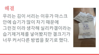 해결
우리는 김이 서리는 이유가 마스크
안에 습기가 많이 차기 때문에
그런것 이라 생각해 실리카겔이라는
습기제거제를 넣어봤지만 겔크기가
너무 커서다른 방법을 찾기로 했다.
 