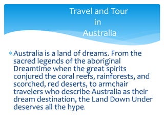 Australia is a land of dreams. From the
sacred legends of the aboriginal
Dreamtime when the great spirits
conjured the coral reefs, rainforests, and
scorched, red deserts, to armchair
travelers who describe Australia as their
dream destination, the Land Down Under
deserves all the hype.
Travel and Tour
in
Australia
 