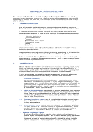 INSTRUCTIVO PARA LA MÁXIMA AUTORIDAD EJECUTIVA



Con este instructivo la Contraloría General del Estado, como Órgano del Sistema de Control Gubernamental, pretende
cooperar con las máximas autoridades ejecutivas de las instituciones del sector público, para que puedan tener un control de
las actividades que se realizan en la entidad en la que se desempeñan y puedan manejar los recursos del Estado con mayor
eficiencia y eficacia.

1.            SISTEMAS DE ADMINISTRACIÓN


          La Ley N° 1178 regula los sistemas de programación, organización y ejecución en la captación y uso eficaz y
          eficiente de los recursos públicos, para lograr el cumplimiento de los objetivos propuestos en las entidades públicas.

          En cumplimiento de las atribuciones conferidas en el artículo 20 de la Ley N° 1178, el órgano rector de dichos
          sistemas, el Ministerio de Hacienda, ha emitido las normas básicas para los siguientes Sistemas de Administración:

          -           Programación de Operaciones
          -           Organización Administrativa
          -           Presupuesto
          -           Administración de Bienes y Servicios
          -           Administración de Personal
          -           Tesorería
          -           Crédito Público

          La Contraloría General, en su calidad de Órgano Rector del Sistema de Control Gubernamental, ha emitido la
          normativa que se expone en el punto 2.3.

          Cada entidad del sector público debe elaborar, en el marco de las normas básicas emitidas por los órganos rectores,
          los reglamentos específicos para el funcionamiento de los Sistemas de Administración y Control.

          Conforme señala el Artículo 27 de la Ley N° 1178, corresponde a los máximos ejecutivos de las entidades públicas,
          la responsabilidad por la implantación de los sistemas de administración y control. La falta de implantación de estos
          sistemas es causal de responsabilidad ejecutiva.

2.            SISTEMA DE CONTROL


          El Sistema de Control Gubernamental tiene como objetivo mejorar la eficiencia en la captación y uso de los recursos
          públicos en las operaciones del Estado; la confiabilidad de la información que se genere sobre los mismos; los
          procedimientos para que todo ejecutivo rinda cuenta oportuna de los resultados de su gestión y tenga la capacidad
          administrativa necesaria, para impedir o identificar el manejo inadecuado de los recursos del Estado.

          El Control Gubernamental se aplica sobre el funcionamiento de los sistemas de administración de los recursos
          públicos y está integrado por el sistema de Control Interno y el Sistema de Control Externo Posterior.

          2.1.       Sistema de Control Interno
                     Este sistema debe ser establecido en cada entidad pública con la finalidad de promover que los actos
                     administrativos se sujeten a derecho; protegiendo sus recursos contra irregularidades, fraudes y errores;
                     asegurando que se genere información útil, oportuna, confiable y verificable; promover la eficiencia de sus
                     operaciones y lograr el cumplimiento de sus planes, programa y presupuestos. Está integrado por los
                     Sistemas de Control Interno Previo y Posterior a cargo de los responsables superiores de las entidades en
                     el primer caso y de la auditoría interna en el segundo.

          2.1.1     Sistema de Control Interno Previo: Está conformado por el conjunto de elementos de control, entendidos
                     como los procedimientos y medidas contenidos en los reglamentos, manuales y procedimientos de cada
                     entidad. Debe ser aplicado por todos los servidores públicos antes de la ejecución de sus operaciones y
                     actividades. La Ley 1178 prohíbe expresamente crear unidades que centralicen el control o atribuir esta
                     tarea a la Unidad de Auditoría Interna.

          2.1.2      Sistema de Control Interno Posterior: Debe ser practicado por los “responsables superiores” respecto
                     de los resultados alcanzados por las operaciones y actividades bajo su directa competencia y por las
                     Unidades de Auditoría Interna.

          2.1.3      Unidad de Auditoría Interna: Realiza las tareas de control posterior a ser establecidas y aplicadas por
                     una unidad especializada de la entidad, que no participa en ninguna actividad administrativa y depende
                     del máximo ejecutivo de la entidad, sea ésta colegiada o no. Mayor información sobre la Unidad de
                     Auditoría Interna, sus responsabilidades y funciones, se expone en los numerales 4.2 y 6.3.

          2.2     Sistema de Control Externo Posterior
                    El Sistema de Control Externo Posterior, se practica mediante la auditoría externa independiente e
                    imparcial, respecto a operaciones ya ejecutadas. Tiene por objetivos generales, aumentar la eficiencia de
                    los sistemas de administración y control interno; mejorar la pertinencia, oportunidad, confiabilidad y
                    razonabilidad del sistema de información gerencial, contribuir al incremento del grado de economía y
                    eficiencia de las operaciones e informar a las autoridades competentes, sobre los resultados de las
 