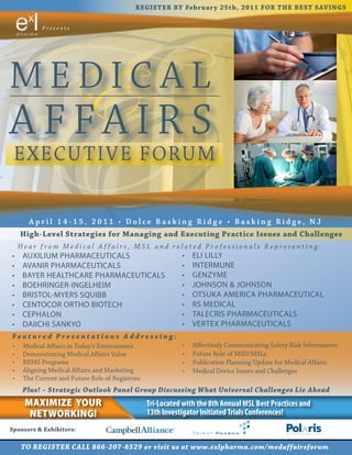 R EGI S T ER B Y Fe b r u a r y 2 5 t h , 2 0 1 1 FOR T HE B E S T S AV I NGS

              Presents




MEDIC AL
A FFA IR S
 EXECUTIVE FORUM

         Apr il 14-15, 2011 • Dolce Basking Ridge • Basking Ridge, NJ
      Hig h-Level St r a te g ies for Ma na g ing a nd Execut ing Pr a ct ice Issues a nd Cha lleng es
      Hear from Medical Affairs, MSL and related Professionals Representing:
 •	    AUXILIUM	PHARMACEUTICALS                                     •	   ELI	LILLY
 •	    AVANIR	PHARMACEUTICALS                                       •	   INTERMUNE
 •	    BAYER	HEALTHCARE	PHARMACEUTICALS                             •	   GENZYME
 •	    BOEHRINGER-INGELHEIM                                         •	   JOHNSON	&	JOHNSON
 •	    BRISTOL-MYERS	SQUIBB                                         •	   OTSUKA	AMERICA	PHARMACEUTICAL
 •	    CENTOCOR	ORTHO	BIOTECH                                       •	   RS	MEDICAL
 •	    CEPHALON                                                     •	   TALECRIS	PHARMACEUTICALS
 •	    DAIICHI	SANKYO                                               •	   VERTEX	PHARMACEUTICALS
 Fe a t u re d P re s e n t a t io n s A ddre ss in g :
 •	    Medical	Affairs	in	Today’s	Environment                       •	   Effectively	Communicating	Safety	Risk	Information
 •	    Demonstrating	Medical	Affairs	Value                          •	   Future	Role	of	MSD/MSLs
 •	    REMS	Programs                                                •	   Publication	Planning	Update	for	Medical	Affairs
 •	    Aligning	Medical	Affairs	and	Marketing                       •	   Medical	Device	Issues	and	Challenges
 •	    The	Current	and	Future	Role	of	Registries
       Plu s! – S t ra te g ic Ou t lo o k Pa n e l Gro u p Di s c u ss in g Wha t Un ive r s a l Cha lle n g e s Lie A he a d
       MaxiMize your                                   Tri-Located with the 8th Annual MSL Best Practices and
        NetworkiNg!                                    13th Investigator Initiated Trials Conferences!
Sp o nso rs & Exhibito rs:

      TO REGI S TER CA LL 866-207-6529 o r v i s i t u s a t w w w.e xlp ha r m a .c o m /m e d a ffa ir s fo r u m
 