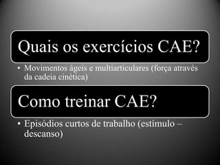 Quais os exercícios CAE?
• Movimentos ágeis e multiarticulares (força através
  da cadeia cinética)


Como treinar CAE?
• Episódios curtos de trabalho (estímulo –
  descanso)
 