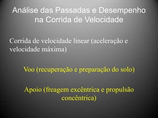 Análise das Passadas e Desempenho
      na Corrida de Velocidade

Corrida de velocidade linear (aceleração e
velocidade máxima)

    Voo (recuperação e preparação do solo)

     Apoio (freagem excêntrica e propulsão
                 concêntrica)
 