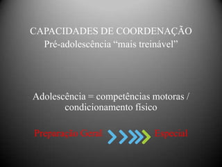 CAPACIDADES DE COORDENAÇÃO
  Pré-adolescência “mais treinável”




Adolescência = competências motoras /
       condicionamento físico

Preparação Geral            Especial
 