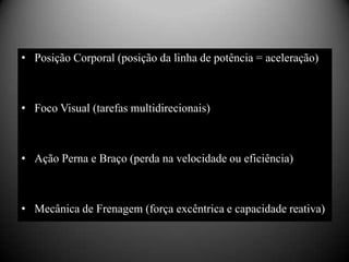 • Posição Corporal (posição da linha de potência = aceleração)



• Foco Visual (tarefas multidirecionais)



• Ação Perna e Braço (perda na velocidade ou eficiência)



• Mecânica de Frenagem (força excêntrica e capacidade reativa)
 