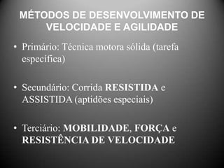 MÉTODOS DE DESENVOLVIMENTO DE
     VELOCIDADE E AGILIDADE
• Primário: Técnica motora sólida (tarefa
  específica)

• Secundário: Corrida RESISTIDA e
  ASSISTIDA (aptidões especiais)

• Terciário: MOBILIDADE, FORÇA e
  RESISTÊNCIA DE VELOCIDADE
 