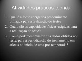 Atividades práticas-teórica
1. Qual é a fonte energética predominante
   utilizada para a realização do teste?
2. Quais são as capacidades físicas exigidas para
   a realização do teste?
3. Como podemos transferir os dados obtidos no
   teste, para a periodização do treinamento em
   atletas no início de uma pré-temporada?
 