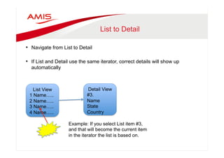 List to Detail 
• Navigate from List to Detail 
• If List and Detail use the same iterator, correct details will show up 
automatically 
List View 
1 Name….. 
2 Name….. 
3 Name….. 
4 Name….. 
Detail View 
#3. 
Name 
State 
Country 
Example: If you select List item #3, 
and that will become the current item 
in the iterator the list is based on. 
 