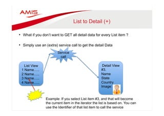 List to Detail (+) 
• What if you don’t want to GET all detail data for every List item ? 
• Simply use an (extra) service call to get the detail Data 
Service 
call 
List View 
1 Name….. 
2 Name….. 
3 Name….. 
4 Name….. 
Detail View 
#3. 
Name 
State 
Country 
Image: 
Example: If you select List item #3, and that will become 
the current item in the iterator the list is based on. You can 
use the Identifier of that list item to call the service 
 
