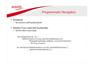 Programmatic Navigation 
• Drawback 
– No access to setPropertyListener 
• Solution if you need that functionality: 
– Set the value in java Code 
ValueExpression ve =" 
AdfmfJavaUtilities.getValueExpression(" 
"#{pageFlowScope.myBean.currentStadium}”" 
, String.class);" 
" 
ve.setValue(AdfmfJavaUtilities.getAdfELContext()" 
, getCurrentStadium());" 
 