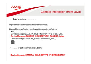 Camera interaction (from Java) 
• Take a picture …………… 
import oracle.adf.model.datacontrols.device; 
DeviceManagerFactory.getDeviceManager().getPicture( 
100, 
DeviceManager.CAMERA_DESTINATIONTYPE_FILE_URI, 
DeviceManager.CAMERA_SOURCETYPE_CAMERA, false, 
DeviceManager.CAMERA_ENCODINGTYPE_PNG, 
200, 
200); 
• …… or get one from the Library 
DeviceManager.CAMERA_SOURCETYPE_PHOTOLIBRARY 
 