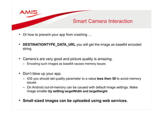 Smart Camera Interaction 
• Or how to prevent your app from crashing … 
• DESTINATIONTYPE_DATA_URL you will get the image as base64 encoded 
string 
• Camera’s are very good and picture quality is amazing. 
– Encoding such images as base64 causes memory issues 
• Don’t blow up your app. 
– iOS you should set quality parameter to a value less then 50 to avoid memory 
issues 
– On Android out-of-memory can be caused with default image settings. Make 
image smaller by setting targetWidth and targetHeight 
• Small sized images can be uploaded using web services. 
 